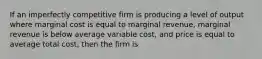 If an imperfectly competitive firm is producing a level of output where marginal cost is equal to marginal revenue, marginal revenue is below average variable cost, and price is equal to average total cost, then the firm is