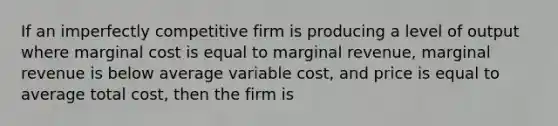 If an imperfectly competitive firm is producing a level of output where marginal cost is equal to marginal revenue, marginal revenue is below average variable cost, and price is equal to average total cost, then the firm is