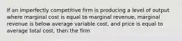 If an imperfectly competitive firm is producing a level of output where marginal cost is equal to marginal revenue, marginal revenue is below average variable cost, and price is equal to average total cost, then the firm