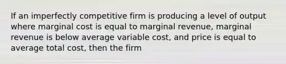 If an imperfectly competitive firm is producing a level of output where marginal cost is equal to marginal revenue, marginal revenue is below average variable cost, and price is equal to average total cost, then the firm