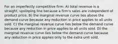 For an imperfectly competitive firm: A) total revenue is a straight, upsloping line because a firm's sales are independent of product price. B) the marginal revenue curve lies above the demand curve because any reduction in price applies to all units sold. C) the marginal revenue curve lies below the demand curve because any reduction in price applies to all units sold. D) the marginal revenue curve lies below the demand curve because any reduction in price applies only to the extra unit sold.