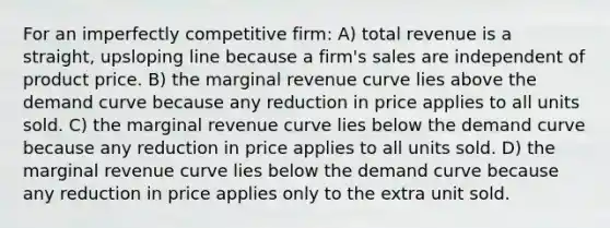 For an imperfectly competitive firm: A) total revenue is a straight, upsloping line because a firm's sales are independent of product price. B) the marginal revenue curve lies above the demand curve because any reduction in price applies to all units sold. C) the marginal revenue curve lies below the demand curve because any reduction in price applies to all units sold. D) the marginal revenue curve lies below the demand curve because any reduction in price applies only to the extra unit sold.