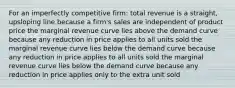 For an imperfectly competitive firm: total revenue is a straight, upsloping line because a firm's sales are independent of product price the marginal revenue curve lies above the demand curve because any reduction in price applies to all units sold the marginal revenue curve lies below the demand curve because any reduction in price applies to all units sold the marginal revenue curve lies below the demand curve because any reduction in price applies only to the extra unit sold