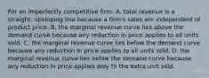 For an imperfectly competitive firm: A. total revenue is a straight, upsloping line because a firm's sales are independent of product price. B. the marginal revenue curve lies above the demand curve because any reduction in price applies to all units sold. C. the marginal revenue curve lies below the demand curve because any reduction in price applies to all units sold. D. the marginal revenue curve lies below the demand curve because any reduction in price applies only to the extra unit sold.