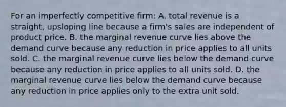 For an imperfectly competitive firm: A. total revenue is a straight, upsloping line because a firm's sales are independent of product price. B. the marginal revenue curve lies above the demand curve because any reduction in price applies to all units sold. C. the marginal revenue curve lies below the demand curve because any reduction in price applies to all units sold. D. the marginal revenue curve lies below the demand curve because any reduction in price applies only to the extra unit sold.