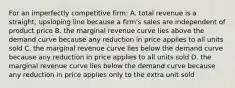 For an imperfectly competitive firm: A. total revenue is a straight, upsloping line because a firm's sales are independent of product price B. the marginal revenue curve lies above the demand curve because any reduction in price applies to all units sold C. the marginal revenue curve lies below the demand curve because any reduction in price applies to all units sold D. the marginal revenue curve lies below the demand curve because any reduction in price applies only to the extra unit sold