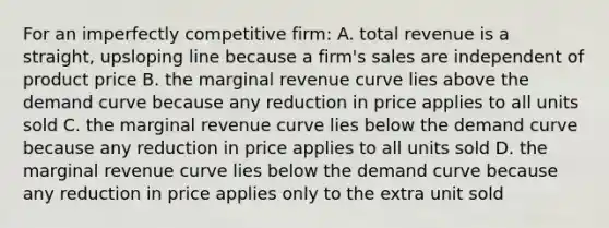 For an imperfectly competitive firm: A. total revenue is a straight, upsloping line because a firm's sales are independent of product price B. the marginal revenue curve lies above the demand curve because any reduction in price applies to all units sold C. the marginal revenue curve lies below the demand curve because any reduction in price applies to all units sold D. the marginal revenue curve lies below the demand curve because any reduction in price applies only to the extra unit sold