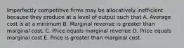 Imperfectly competitive firms may be allocatively inefficient because they produce at a level of output such that A. Average cost is at a minimum B. Marginal revenue is greater than marginal cost. C. Price equals marginal revenue D. Price equals marginal cost E. Price is greater than marginal cost.