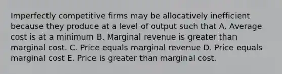 Imperfectly competitive firms may be allocatively inefficient because they produce at a level of output such that A. Average cost is at a minimum B. Marginal revenue is greater than marginal cost. C. Price equals marginal revenue D. Price equals marginal cost E. Price is greater than marginal cost.