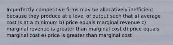 Imperfectly competitive firms may be allocatively inefficient because they produce at a level of output such that a) average cost is at a minimum b) price equals marginal revenue c) marginal revenue is greater than marginal cost d) price equals marginal cost e) price is greater than marginal cost