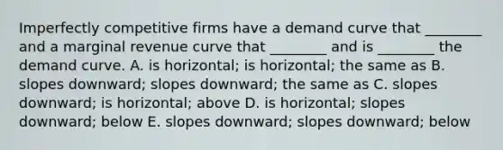 Imperfectly competitive firms have a demand curve that​ ________ and a marginal revenue curve that​ ________ and is​ ________ the demand curve. A. is​ horizontal; is​ horizontal; the same as B. slopes​ downward; slopes​ downward; the same as C. slopes​ downward; is​ horizontal; above D. is​ horizontal; slopes​ downward; below E. slopes​ downward; slopes​ downward; below