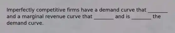 Imperfectly competitive firms have a demand curve that​ ________ and a marginal revenue curve that​ ________ and is​ ________ the demand curve.