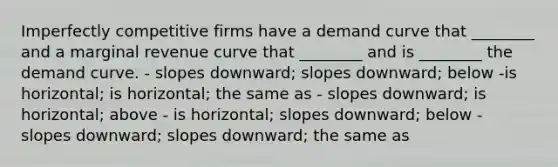 Imperfectly competitive firms have a demand curve that ________ and a marginal revenue curve that ________ and is ________ the demand curve. - slopes downward; slopes downward; below -is horizontal; is horizontal; the same as - slopes downward; is horizontal; above - is horizontal; slopes downward; below - slopes downward; slopes downward; the same as