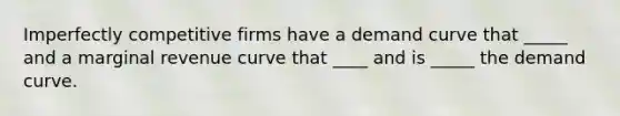 Imperfectly competitive firms have a demand curve that _____ and a marginal revenue curve that ____ and is _____ the demand curve.