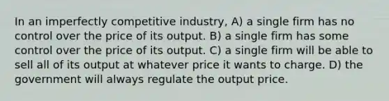 In an imperfectly competitive industry, A) a single firm has no control over the price of its output. B) a single firm has some control over the price of its output. C) a single firm will be able to sell all of its output at whatever price it wants to charge. D) the government will always regulate the output price.