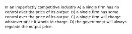 In an imperfectly competitive industry A) a single firm has no control over the price of its output. B) a single firm has some control over the price of its output. C) a single firm will charge whatever price it wants to charge. D) the government will always regulate the output price.