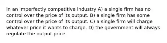 In an imperfectly competitive industry A) a single firm has no control over the price of its output. B) a single firm has some control over the price of its output. C) a single firm will charge whatever price it wants to charge. D) the government will always regulate the output price.