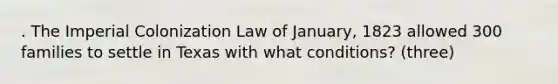 . The Imperial Colonization Law of January, 1823 allowed 300 families to settle in Texas with what conditions? (three)