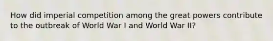 How did imperial competition among the great powers contribute to the outbreak of World War I and World War II?