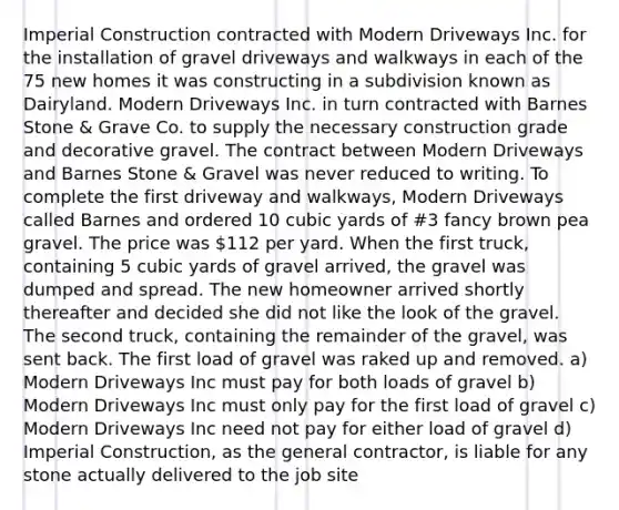 Imperial Construction contracted with Modern Driveways Inc. for the installation of gravel driveways and walkways in each of the 75 new homes it was constructing in a subdivision known as Dairyland. Modern Driveways Inc. in turn contracted with Barnes Stone & Grave Co. to supply the necessary construction grade and decorative gravel. The contract between Modern Driveways and Barnes Stone & Gravel was never reduced to writing. To complete the first driveway and walkways, Modern Driveways called Barnes and ordered 10 cubic yards of #3 fancy brown pea gravel. The price was 112 per yard. When the first truck, containing 5 cubic yards of gravel arrived, the gravel was dumped and spread. The new homeowner arrived shortly thereafter and decided she did not like the look of the gravel. The second truck, containing the remainder of the gravel, was sent back. The first load of gravel was raked up and removed. a) Modern Driveways Inc must pay for both loads of gravel b) Modern Driveways Inc must only pay for the first load of gravel c) Modern Driveways Inc need not pay for either load of gravel d) Imperial Construction, as the general contractor, is liable for any stone actually delivered to the job site