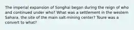 The imperial expansion of Songhai began during the reign of who and continued under who? What was a settlement in the western Sahara, the site of the main salt-mining center? Toure was a convert to what?