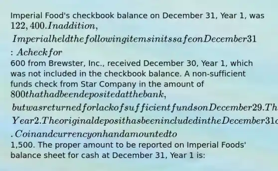 Imperial Food's checkbook balance on December 31, Year 1, was 122,400. In addition, Imperial held the following items in its safe on December 31: A check for600 from Brewster, Inc., received December 30, Year 1, which was not included in the checkbook balance. A non-sufficient funds check from Star Company in the amount of 800 that had been deposited at the bank, but was returned for lack of sufficient funds on December 29. The check was to be redeposited on January 3, Year 2. The original deposit has been included in the December 31 checkbook balance. Coin and currency on hand amounted to1,500. The proper amount to be reported on Imperial Foods' balance sheet for cash at December 31, Year 1 is: