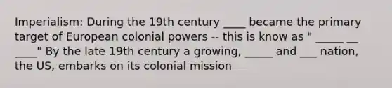 Imperialism: During the 19th century ____ became the primary target of European colonial powers -- this is know as " _____ __ ____" By the late 19th century a growing, _____ and ___ nation, the US, embarks on its colonial mission