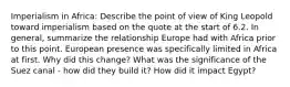 Imperialism in Africa: Describe the point of view of King Leopold toward imperialism based on the quote at the start of 6.2. In general, summarize the relationship Europe had with Africa prior to this point. European presence was specifically limited in Africa at first. Why did this change? What was the significance of the Suez canal - how did they build it? How did it impact Egypt?