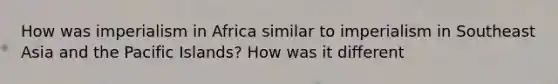 How was imperialism in Africa similar to imperialism in Southeast Asia and the Pacific Islands? How was it different