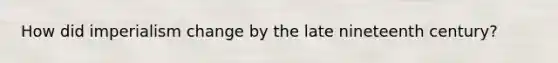 How did imperialism change by the late nineteenth century?