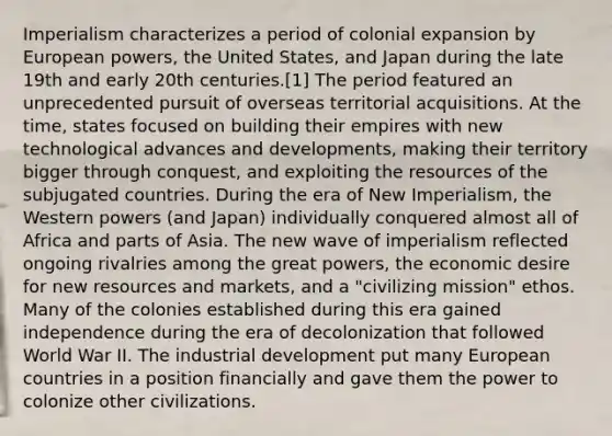 Imperialism characterizes a period of colonial expansion by European powers, the United States, and Japan during the late 19th and early 20th centuries.[1] The period featured an unprecedented pursuit of overseas territorial acquisitions. At the time, states focused on building their empires with new technological advances and developments, making their territory bigger through conquest, and exploiting the resources of the subjugated countries. During the era of New Imperialism, the Western powers (and Japan) individually conquered almost all of Africa and parts of Asia. The new wave of imperialism reflected ongoing rivalries among the great powers, the economic desire for new resources and markets, and a "civilizing mission" ethos. Many of the colonies established during this era gained independence during the era of decolonization that followed World War II. The industrial development put many European countries in a position financially and gave them the power to colonize other civilizations.