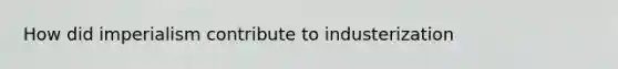 How did imperialism contribute to industerization