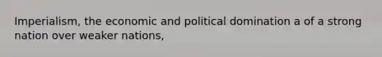 Imperialism, the economic and political domination a of a strong nation over weaker nations,