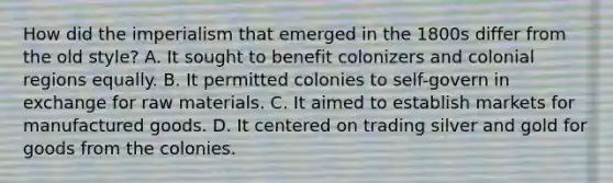 How did the imperialism that emerged in the 1800s differ from the old style? A. It sought to benefit colonizers and colonial regions equally. B. It permitted colonies to self-govern in exchange for raw materials. C. It aimed to establish markets for manufactured goods. D. It centered on trading silver and gold for goods from the colonies.