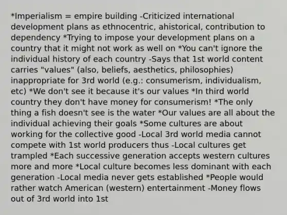 *Imperialism = empire building -Criticized international development plans as ethnocentric, ahistorical, contribution to dependency *Trying to impose your development plans on a country that it might not work as well on *You can't ignore the individual history of each country -Says that 1st world content carries "values" (also, beliefs, aesthetics, philosophies) inappropriate for 3rd world (e.g.: consumerism, individualism, etc) *We don't see it because it's our values *In third world country they don't have money for consumerism! *The only thing a fish doesn't see is the water *Our values are all about the individual achieving their goals *Some cultures are about working for the collective good -Local 3rd world media cannot compete with 1st world producers thus -Local cultures get trampled *Each successive generation accepts western cultures more and more *Local culture becomes less dominant with each generation -Local media never gets established *People would rather watch American (western) entertainment -Money flows out of 3rd world into 1st