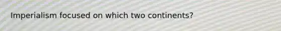 Imperialism focused on which two continents?