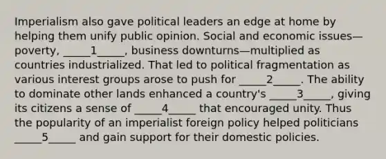 Imperialism also gave political leaders an edge at home by helping them unify public opinion. Social and economic issues—poverty, _____1_____, business downturns—multiplied as countries industrialized. That led to political fragmentation as various interest groups arose to push for _____2_____. The ability to dominate other lands enhanced a country's _____3_____, giving its citizens a sense of _____4_____ that encouraged unity. Thus the popularity of an imperialist foreign policy helped politicians _____5_____ and gain support for their domestic policies.