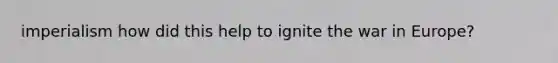 imperialism how did this help to ignite the war in Europe?