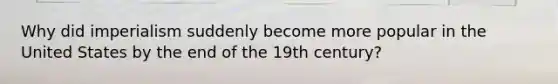 Why did imperialism suddenly become more popular in the United States by the end of the 19th century?