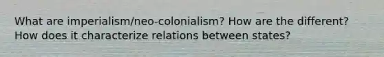 What are imperialism/neo-colonialism? How are the different? How does it characterize relations between states?