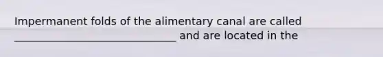 Impermanent folds of the alimentary canal are called ______________________________ and are located in the