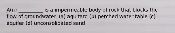 A(n) __________ is a impermeable body of rock that blocks the flow of groundwater. (a) aquitard (b) perched water table (c) aquifer (d) unconsolidated sand