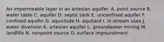 An impermeable layer in an artesian aquifer. A. point source B. water table C. aquifer D. septic tank E. unconfined aquifer F. confined aquifer G. aquiclude H. aquitard I. in-stream uses J. water diversion K. artesian aquifer L. groundwater mining M. landfills N. nonpoint source O. surface impoundment