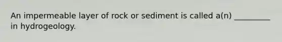 An impermeable layer of rock or sediment is called a(n) _________ in hydrogeology.