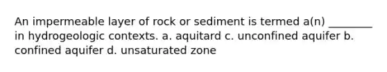 An impermeable layer of rock or sediment is termed a(n) ________ in hydrogeologic contexts. a. aquitard c. unconfined aquifer b. confined aquifer d. unsaturated zone