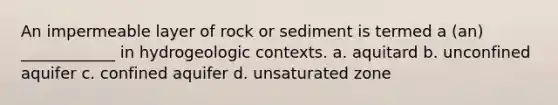 An impermeable layer of rock or sediment is termed a (an) ____________ in hydrogeologic contexts. a. aquitard b. unconfined aquifer c. confined aquifer d. unsaturated zone