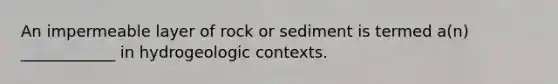 An impermeable layer of rock or sediment is termed a(n) ____________ in hydrogeologic contexts.