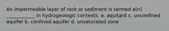 An impermeable layer of rock or sediment is termed a(n) ____________ in hydrogeologic contexts. a. aquitard c. unconfined aquifer b. confined aquifer d. unsaturated zone