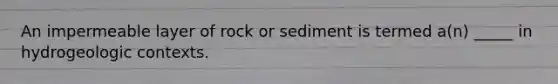 An impermeable layer of rock or sediment is termed a(n) _____ in hydrogeologic contexts.