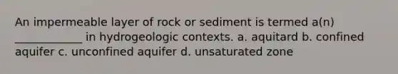 An impermeable layer of rock or sediment is termed a(n) ____________ in hydrogeologic contexts. a. aquitard b. confined aquifer c. unconfined aquifer d. unsaturated zone